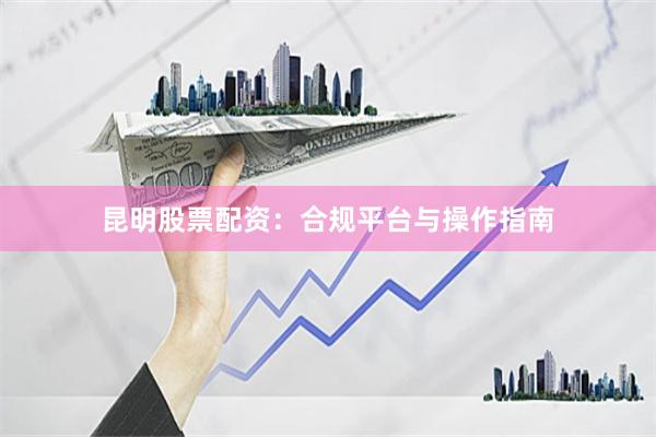 昆明股票配资：合规平台与操作指南